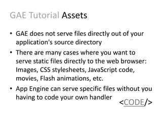GAE Tutorial Assets 
• GAE does not serve files directly out of your 
application's source directory 
• There are many cases where you want to 
serve static files directly to the web browser: 
Images, CSS stylesheets, JavaScript code, 
movies, Flash animations, etc. 
• App Engine can serve specific files without you 
having to code your own handler 
<CODE/> 
 