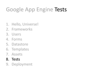 Google App Engine Tests 
1. Hello, Universe! 
2. Frameworks 
3. Users 
4. Forms 
5. Datastore 
6. Templates 
7. Assets 
8. Tests 
9. Deployment 
 
