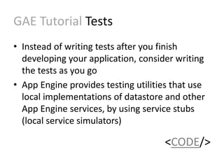 GAE Tutorial Tests 
• Instead of writing tests after you finish 
developing your application, consider writing 
the tests as you go 
• App Engine provides testing utilities that use 
local implementations of datastore and other 
App Engine services, by using service stubs 
(local service simulators) 
<CODE/> 
 