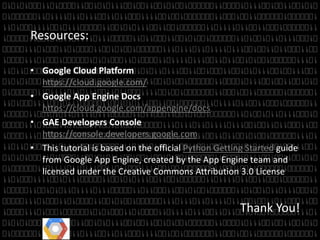 Resources: 
• Google Cloud Platform 
https://cloud.google.com/ 
• Google App Engine Docs 
https://cloud.google.com/appengine/docs 
• GAE Developers Console 
https://console.developers.google.com 
• This tutorial is based on the official Python Getting Started guide 
from Google App Engine, created by the App Engine team and 
licensed under the Creative Commons Attribution 3.0 License 
Thank You! 
