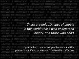 There are only 10 types of people 
in the world: those who understand 
binary, and those who don’t 
If you smiled, chances are you’ll understand this 
presentation, if not, at least you’ll know this stuff exists 
 