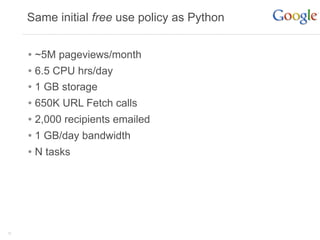 Same initial free use policy as Python


     • ~5M pageviews/month
     • 6.5 CPU hrs/day
     • 1 GB storage
     • 650K URL Fetch calls
     • 2,000 recipients emailed
     • 1 GB/day bandwidth
     • N tasks




15
 