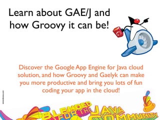 Learn about GAE/J and
                 how Groovy it can be!


                  Discover the Google App Engine for Java cloud
                  solution, and how Groovy and Gaelyk can make
                   you more productive and bring you lots of fun
                            coding your app in the cloud!
www.devoxx.com
 
