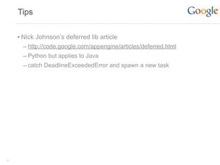 Tips


     • Nick Johnson’s deferred lib article
       – http://code.google.com/appengine/articles/deferred.html
       – Python but applies to Java
       – catch DeadlineExceededError and spawn a new task




31
 