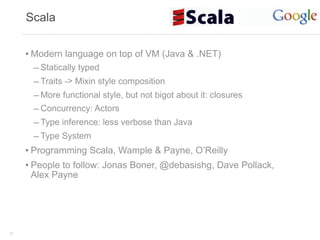 Scala


     • Modern language on top of VM (Java & .NET)
       – Statically typed
       – Traits -> Mixin style composition
       – More functional style, but not bigot about it: closures
       – Concurrency: Actors
       – Type inference: less verbose than Java
       – Type System
     • Programming Scala, Wample & Payne, O’Reilly
     • People to follow: Jonas Boner, @debasishg, Dave Pollack,
      Alex Payne




32
 