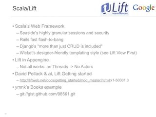 Scala/Lift


     • Scala’s Web Framework
        – Seaside's highly granular sessions and security
        – Rails fast flash-to-bang
        – Django's "more than just CRUD is included"
        – Wicket's designer-friendly templating style (see Lift View First)
     • Lift in Appengine
        – Not all works: no Threads -> No Actors
     • David Pollack & al, Lift Getting started
       – http://liftweb.net/docs/getting_started/mod_master.html#x1-50001.3
     • ymnk’s Books example
       – git://gist.github.com/98561.git



33
 
