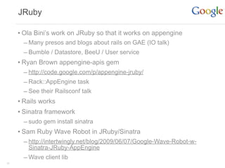 JRuby

     • Ola Bini’s work on JRuby so that it works on appengine
       – Many presos and blogs about rails on GAE (IO talk)
       – Bumble / Datastore, BeeU / User service
     • Ryan Brown appengine-apis gem
       – http://code.google.com/p/appengine-jruby/
       – Rack::AppEngine task
       – See their Railsconf talk
     • Rails works
     • Sinatra framework
       – sudo gem install sinatra
     • Sam Ruby Wave Robot in JRuby/Sinatra
       – http://intertwingly.net/blog/2009/06/07/Google-Wave-Robot-w-
        Sinatra-JRuby-AppEngine
       – Wave client lib
35
 