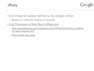 JRuby


     • Don’t forget to replace net/http by the Google version
       – Based on UrlFetch instead of Sockets
     • Curt Thompson of Best Buy’s Giftag.com
       – http://googleappengine.blogspot.com/2009/02/best-buys-giftag-
        on-app-engine.html
       – Real world use case




36
 
