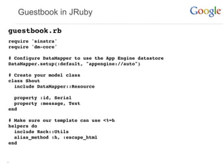 Guestbook in JRuby

 guestbook.rb
 require 'sinatra'
 require 'dm-core'

 # Configure DataMapper to use the App Engine datastore
 DataMapper.setup(:default, "appengine://auto")

 # Create your model class
 class Shout
   include DataMapper::Resource

   property :id, Serial
   property :message, Text
 end

 # Make sure our template can use <%=h
 helpers do
   include Rack::Utils
   alias_method :h, :escape_html
 end


37
 