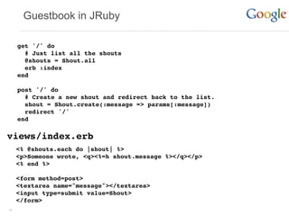 Guestbook in JRuby

     get '/' do
       # Just list all the shouts
       @shouts = Shout.all
       erb :index
     end

     post '/' do
       # Create a new shout and redirect back to the list.
       shout = Shout.create(:message => params[:message])
       redirect '/'
     end

views/index.erb
     <% @shouts.each do |shout| %>
     <p>Someone wrote, <q><%=h shout.message %></q></p>
     <% end %>

     <form method=post>
     <textarea name="message"></textarea>
     <input type=submit value=Shout>
     </form>
38
 