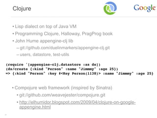 Clojure


     • Lisp dialect on top of Java VM
     • Programming Clojure, Halloway, PragProg book
     • John Hume appengine-clj lib
       – git://github.com/duelinmarkers/appengine-clj.git
       – users, datastore, test-utils

 (require '[appengine-clj.datastore :as ds])
 (ds/create {:kind "Person" :name "Jimmmy" :age 25})
 => {:kind "Person" :key #<Key Person(1138)> :name "Jimmmy" :age 25}



     • Compojure web framework (inspired by Sinatra)
        • git://github.com/weavejester/compojure.git
        • http://elhumidor.blogspot.com/2009/04/clojure-on-google-
        appengine.html
39
 