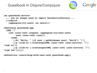 Guestbook in Clojure/Compojure

 (ns guestbook.servlet
   ... you no longer need to import UserServiceFactory ...
   (:require
     [appengine-clj.users :as users]))

 (defroutes guestbook-app
   (GET "/"
     (let [user-info (request :appengine-clj/user-info)
            user (user-info :user)]
       (html
         [:h1 "Hello, " (if user (.getNickname user) "World") "!"]
         [:p (link-to (.createLoginURL (user-info :user-service) "/")
 "sign in")]
         [:p (link-to (.createLogoutURL (user-info :user-service) "/")
 "sign out")]))))

 (defservice (users/wrap-with-user-info guestbook-app))




40
 