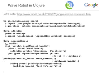 Wave Robot in Clojure

Jeff Foster http://www.fatvat.co.uk/2009/07/google-wave-and-clojure.html

(ns uk.co.fatvat.wave.parrot
  (:import [com.google.wave.api RobotMessageBundle EventType])
  (:gen-class :extends com.google.wave.api.AbstractRobotServlet))
                                      
(defn- add-blip
  [wavelet message]
  (.append (.getDocument (.appendBlip wavelet)) message))
 
(defn -processEvents
  [_ bundle]
  (let [wavelet (.getWavelet bundle)]
    (when (.wasSelfAdded bundle)
      (add-blip wavelet "Greetings. I'm alive!"))
    (let [participant-changed-events (filter
                                       (fn [e] (= (.getType e)
(EventType/WAVELET_PARTICIPANTS_CHANGED)))
                                       (.getEvents bundle))]
      (doseq [event participant-changed-events]
        (add-blip wavelet "Hey! It's me!")))))

42
 