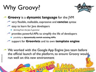 Why Groovy?
                  Groovy is a dynamic language for the JVM
                    very ﬂexible, malleable, expressive and concise syntax
                    easy to learn for Java developers
                      deriving from the Java 5 grammar

                    provides powerful APIs to simplify the life of developers
                      possibility to dynamically enrich existing APIs

                    support for Groovlets and its own template engine


                  We worked with the Google App Engine Java team before
                  the ofﬁcial launch of the platform, to ensure Groovy would
www.devoxx.com




                  run well on this new environment
 
