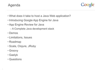Agenda


    • What does it take to host a Java Web application?
    • Introducing Google App Engine for Java
    • App Engine Review for Java
      – A Complete Java development stack
    • Demos
    • Limitations, Issues
    • Roadmap
    • Scala, Clojure, JRuby
    • Groovy
    • Gaelyk
    • Questions

3
 