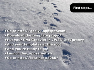 First steps...




•Go to http://gaelyk.appspot.com
•Download the template project
•Put your first Groovlet in /WEB-INF/groovy
•And your templates at the root
•And you’re ready to go!
•Launch dev_appserver.sh
•Go to http://localhost:8080/
 