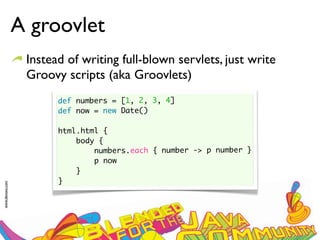 A groovlet
                  Instead of writing full-blown servlets, just write
                  Groovy scripts (aka Groovlets)
                        def numbers = [1, 2, 3, 4]
                        def now = new Date()

                        html.html {
                            body {
                                numbers.each { number -> p number }
                                p now
                            }
                        }
www.devoxx.com
 