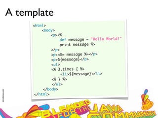 A template
                      <html>
                          <body>
                               <p><%
                                   def message = "Hello World!"
                                   print message %>
                               </p>
                               <p><%= message %></p>
                               <p>${message}</p>
                               <ul>
                               <% 3.times { %>
                                    <li>${message}</li>
                               <% } %>
                               </ul>
                           </body>
www.devoxx.com




                       </html>
 