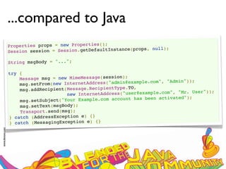 ...compared to Java
                 Properties props = new Properties();
                                                                  ops, null);
                 Ses sion session = Session.getDefaultInstance(pr

                 String msgBody = "...";

                 try {
                     Message msg = new MimeMessage(session);
                                                                        m", "Admin"));
                     msg.se tFrom(new InternetAddress("admin@example.co
                                                             TO,
                     msg.addRecipient(Message.RecipientType.                    "Mr. User"));
                                       new InternetAddress("user@example.com",
                                                                       n activated");
                     msg .setSubject("Your Example.com account has bee
                     msg.setText(msgBody);
                     Transport.send(msg);
                 } catch (AddressException e) {}
                 } catch (MessagingException e) {}
www.devoxx.com
 