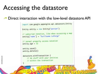 Accessing the datastore
                  Direct interaction with the low-level datastore API
                                                                         ty
                          import com.google.appengine.api.datastore.Enti
                           
                          Entity entity = new Entity("person")
                           
                                                                       map
                          // subscript notation, like when accessing a
                          entity['name'] = "Guillaume Laforge"
                           
                          // normal property access notation
                          entity.age = 32

                           entity.save()
                           entity.delete()

                           datastore.withTransaction {
www.devoxx.com




                               // do stuff with your entities
                               // within the transaction
                           }
 