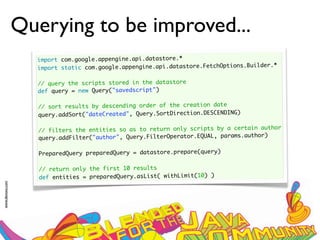 Querying to be improved...
                   import com.google.appengine.api.datastore.*
                                                                                      der.*
                   import static com.google.appengine.api.datastore.FetchOptions.Buil
                    
                   // query the scripts stored in the datastore
                   def query = new Query("savedscript")
                    
                   // sort results by descending order of the creation date
                   query.addSort("dateCreated", Query.SortDirection.DESCENDING)
                    
                                                                                     author
                   // filters the entities so as to return only scripts by a certain
                                                                                      r)
                   query.addFilter("author", Query.FilterOperator.EQUAL, params.autho
                     
                    PreparedQuery preparedQuery = datastore.prepare(query)
                     
                    // return only the first 10 results
                    def entities = preparedQuery.asList( withLimit(10) )
www.devoxx.com
 