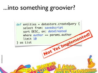 ...into something groovier?

                     def entities = datastore.createQuery {
                         select from: savedscript
                         sort DESC, on: dateCreated
                         where author == params.author
                                                            te d!
                         limit 10                         en
                     } as List                       l
                                                     p em
                                                t Im
                                         t Ye
                                     N o
www.devoxx.com
 