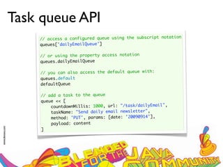 Task queue API
                     // access a configured queue using the subscript notation
                     queues['dailyEmailQueue']
                      
                     // or using the property access notation
                     queues.dailyEmailQueue
                      
                     // you can also access the default queue with:
                     queues.default
                     defaultQueue

                      // add a task to the queue
                      queue << [
                          countdownMillis: 1000, url: "/task/dailyEmail",
                          taskName: "Send daily email newsletter",
                          method: 'PUT', params: [date: '20090914'],
                          payload: content
www.devoxx.com




                      ]
 