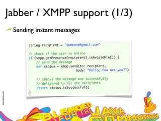 Jabber / XMPP support (1/3)
                  Sending instant messages

                       String recipient = "someone@gmail.com"
                        
                       // check if the user is online
                       if (xmpp.getPresence(recipient).isAvailable()) {
                           // send the message
                           def status = xmpp.send(to: recipient,
                                                body: "Hello, how are you?")
                        
                           // checks the message was successfully
                           // delivered to all the recipients
                           assert status.isSuccessful()
                       }
www.devoxx.com
 