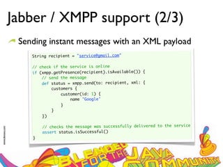 Jabber / XMPP support (2/3)
                  Sending instant messages with an XML payload
                     String recipient = "service@gmail.com"
                      
                     // check if the service is online
                     if (xmpp.getPresence(recipient).isAvailable()) {
                         // send the message
                         def status = xmpp.send(to: recipient, xml: {
                             customers {
                                 customer(id: 1) {
                                     name 'Google'
                                  }
                              }
                         })
                      
                         // checks the message was successfully delivered to the service
www.devoxx.com




                         assert status.isSuccessful()
                     }
 