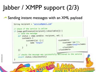 Jabber / XMPP support (2/3)
                  Sending instant messages with an XML payload
                     String recipient = "service@gmail.com"
                      
                     // check if the service is online
                     if (xmpp.getPresence(recipient).isAvailable()) {
                         // send the message
                         def status = xmpp.send(to: recipient, xml: {
                             customers {
                                 customer(id: 1) {               <customers>
                                     name 'Google'                   <customer id=’1’>
                                 }                                        <name>Google</name>
                             }                                        </customer>
                         })                                      </customers>
                      
                         // checks the message was successfully delivered to the service
www.devoxx.com




                         assert status.isSuccessful()
                     }
 
