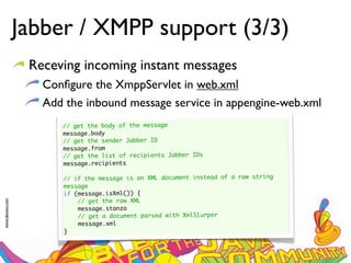 Jabber / XMPP support (3/3)
                  Receving incoming instant messages
                    Conﬁgure the XmppServlet in web.xml
                    Add the inbound message service in appengine-web.xml
                       // get the body of the message
                       message.body
                       // get the sender Jabber ID
                       message.from
                       // get the list of recipients Jabber IDs
                       message.recipients
                        
                       // if the message is an XML document instead of a raw string
                       message
                       if (message.isXml()) {
                           // get the raw XML
www.devoxx.com




                           message.stanza
                           // get a document parsed with XmlSlurper
                           message.xml
                       }
 