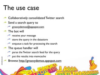 The use case
                  Collaboratively consolidated Twitter search
                  Send a search query to
                     groovydemos@appspot.com
                  The bot will
                     receive your message
                     store the query in the datastore
                     enqueue a task for processing the search
                  The queue handler will
                     parse the Twitter search feed for the query
                     put the results into memcache
www.devoxx.com




                  Browse http://groovydemos.appspot.com
 