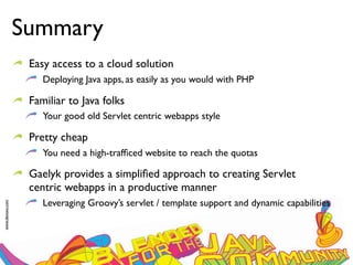 Summary
                  Easy access to a cloud solution
                     Deploying Java apps, as easily as you would with PHP

                  Familiar to Java folks
                     Your good old Servlet centric webapps style

                  Pretty cheap
                     You need a high-trafﬁced website to reach the quotas

                  Gaelyk provides a simpliﬁed approach to creating Servlet
                  centric webapps in a productive manner
                     Leveraging Groovy’s servlet / template support and dynamic capabilities
www.devoxx.com
 
