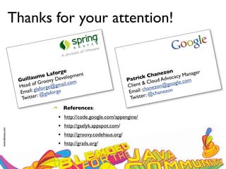 Thanks for your attention!


                                      e                                             nezon cy Manager
                                 aforg pment                                      a
                         ume L Develo                                     ck Ch Advoca
                  Guilla Groovy                                     Patri Cloud                  m
                     ad of         gmail.c
                                           om                                &
                                                                    Client anezon@go     ogle.co
                  He            e@
                         glaforg rge
                   Email: @glafo                                     E mail: ch chanezon
                                                                                @
                   Twitter
                           :
                                                                     T witter :
                                      References:
                                  •   http://code.google.com/appengine/
                                  •   http://gaelyk.appspot.com/
www.devoxx.com




                                  •   http://groovy.codehaus.org/
                                  •   http://grails.org/
 