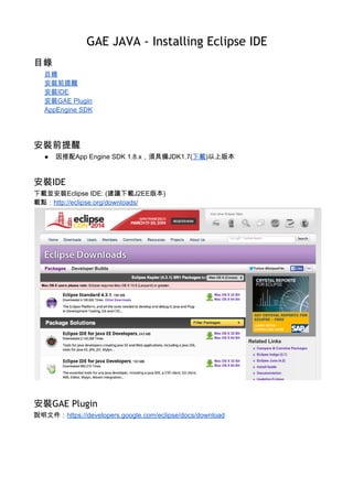 GAE JAVA - Installing Eclipse IDE
{ Update Date: 2015/10/14 } 
目錄
目錄 
安裝前提醒 
安裝IDE 
安裝GAE Plugin 
AppEngine SDK 
驗證安裝 
參考 
安裝前提醒
● 因搭配App Engine SDK 1.9.x，須具備JDK1.7(​下載​)以上版本 
 
安裝IDE
下載並安裝Eclipse IDE: (建議下載J2EE版本) 
載點：​http://eclipse.org/downloads/ 
 
 
安裝GAE Plugin
說明文件：​https://developers.google.com/eclipse/docs/download 
 