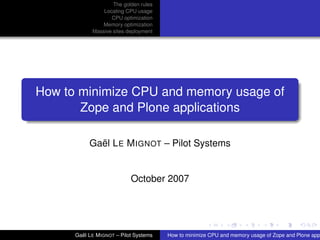 The golden rules
                Locating CPU usage
                   CPU optimization
               Memory optimization
            Massive sites deployment




How to minimize CPU and memory usage of
       Zope and Plone applications

           Gaël LE MIGNOT – Pilot Systems


                           October 2007




      Gaël LE MIGNOT – Pilot Systems   How to minimize CPU and memory usage of Zope and Plone app