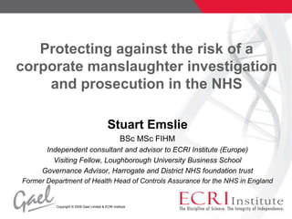 Protecting against the risk of a corporate manslaughter investigation and prosecution in the NHS Stuart Emslie  BSc MSc FIHM Independent consultant and advisor to ECRI Institute (Europe) Visiting Fellow, Loughborough University Business School Governance Advisor, Harrogate and District NHS foundation trust Former Department of Health Head of Controls Assurance for the NHS in England 