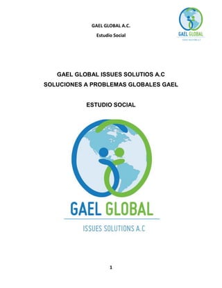 GAEL GLOBAL A.C.
Estudio Social

GAEL GLOBAL ISSUES SOLUTIOS A.C
SOLUCIONES A PROBLEMAS GLOBALES GAEL

ESTUDIO SOCIAL

1

 