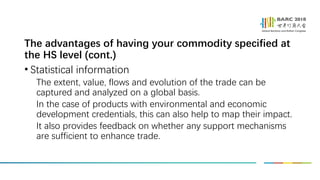 The advantages of having your commodity specified at
the HS level (cont.)
• Statistical information
The extent, value, flows and evolution of the trade can be
captured and analyzed on a global basis.
In the case of products with environmental and economic
development credentials, this can also help to map their impact.
It also provides feedback on whether any support mechanisms
are sufficient to enhance trade.
 