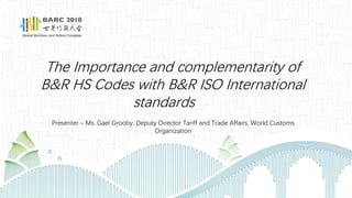 The Importance and complementarity of
B&R HS Codes with B&R ISO International
standards
Presenter – Ms. Gael Grooby, Deputy Director Tariff and Trade Affairs, World Customs
Organization
 