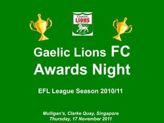 Singapore Gaelic Lions
            Awards Night




         FC
Gaelic Lions
Awards Night
EFL League Season 2010/11


 Mulligan’s, Clarke Quay, Singapore
   Thursday, 17 November 2011
 