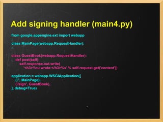 Add signing handler (main4.py)
from google.appengine.ext import webapp
:
class MainPage(webapp.RequestHandler):
:

class GuestBook(webapp.RequestHandler):
  def post(self):
    self.response.out.write(
       '<h3>You wrote:</h3>%s' % self.request.get('content'))

application = webapp.WSGIApplication([
   ('/', MainPage),
   ('/sign', GuestBook),
], debug=True)
 