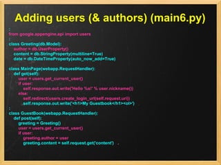 Adding users (& authors) (main6.py)
:
from google.appengine.api import users
:
class Greeting(db.Model):
   author = db.UserProperty()
   content = db.StringProperty(multiline=True)
   date = db.DateTimeProperty(auto_now_add=True)

class MainPage(webapp.RequestHandler):
  def get(self):
    user = users.get_current_user()
    if user:
       self.response.out.write('Hello %s!' % user.nickname())
    else:
       self.redirect(users.create_login_url(self.request.uri))
       self.response.out.write('<h1>My Guestbook</h1><ol>')
:
class GuestBook(webapp.RequestHandler):
  def post(self):
    greeting = Greeting()
    user = users.get_current_user()
    if user:
       greeting.author = user
       greeting.content = self.request.get('content')
 
