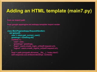 Adding an HTML template (main7.py)
:
from os import path
:
from google.appengine.ext.webapp.template import render
:

class MainPage(webapp.RequestHandler):
  def get(self):
    user = users.get_current_user()
    greetings = Greeting.all()
    context = {
       'user': user,
       'greetings': greetings,
       'login': users.create_login_url(self.request.uri),
       'logout': users.create_logout_url(self.request.uri),
    }
    tmpl = path.join(path.dirname(__file__), 'index.html')
    self.response.out.write(render(tmpl, context))
 