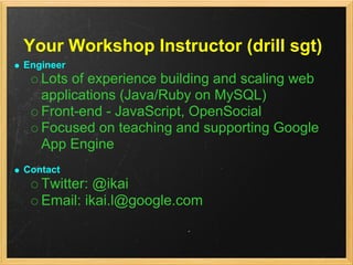 Your Workshop Instructor (drill sgt)
Engineer
   Lots of experience building and scaling web
   applications (Java/Ruby on MySQL)
   Front-end - JavaScript, OpenSocial
   Focused on teaching and supporting Google
   App Engine
Contact
   Twitter: @ikai
   Email: ikai.l@google.com
 