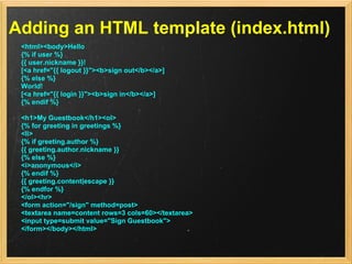 Adding an HTML template (index.html)
 <html><body>Hello
 {% if user %}
 {{ user.nickname }}!
 [<a href="{{ logout }}"><b>sign out</b></a>]
 {% else %}
 World!
 [<a href="{{ login }}"><b>sign in</b></a>]
 {% endif %}

 <h1>My Guestbook</h1><ol>
 {% for greeting in greetings %}
 <li>
 {% if greeting.author %}
 {{ greeting.author.nickname }}
 {% else %}
 <i>anonymous</i>
 {% endif %}
 {{ greeting.content|escape }}
 {% endfor %}
 </ol><hr>
 <form action="/sign" method=post>
 <textarea name=content rows=3 cols=60></textarea>
 <input type=submit value="Sign Guestbook">
 </form></body></html>
 