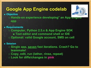 Google App Engine codelab
Objective
   Hands-on experience developing* an App Engine
   app
Requirements
   Computer, Python 2.5.x & App Engine SDK
     Text editor and command shell or IDE
   Optional: valid Google account, SMS on cell
Session
   Single app, seven fast iterations. Crash? Go to
   teammate!
   Copy, edit, run (lather, rinse, repeat)
   Look for diffs/changes in pink
 