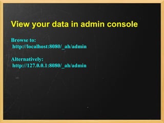 View your data in admin console
Browse to:
http://localhost:8080/_ah/admin

Alternatively:
http://127.0.0.1:8080/_ah/admin
 