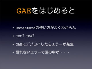 GAEをはじめると
•Datastoreの使い方がよくわからん
•JDO? JPA?
•GAEにデプロイしたらエラーが発生
•慣れないエラーで頭の中が・・・
 