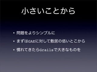 小さいことから
•問題をよりシンプルに
•まずはGAEに対して敷居の低いとこから
•慣れてきたらGrailsで大きなものを
 
